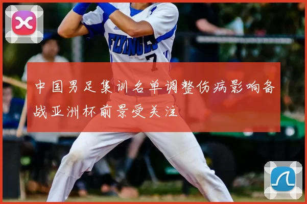 中国男足集训名单调整伤病影响备战亚洲杯前景受关注