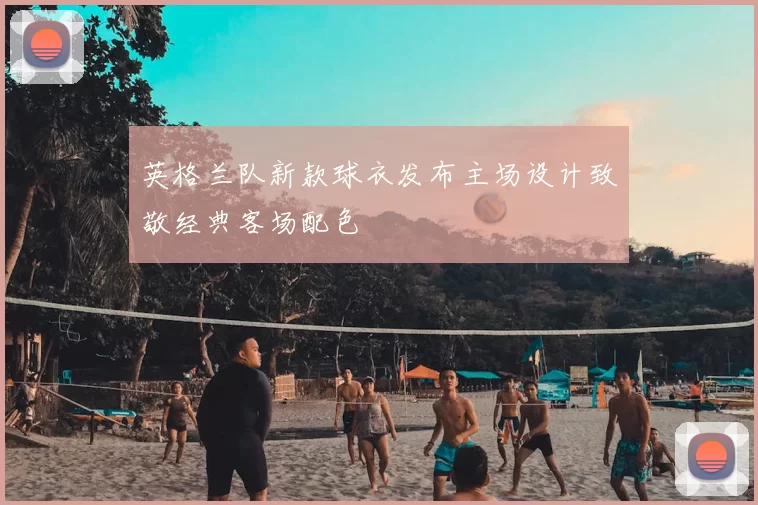 英格兰队新款球衣发布主场设计致敬经典客场配色