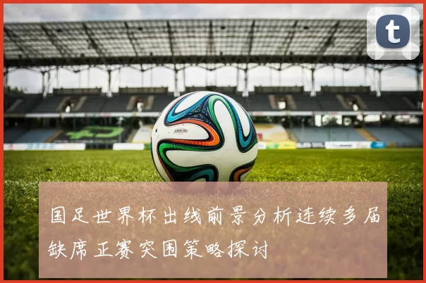 国足世界杯出线前景分析连续多届缺席正赛突围策略探讨