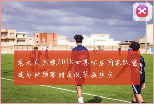 意大利无缘2018世界杯后国家队重建与世预赛制度改革成焦点
