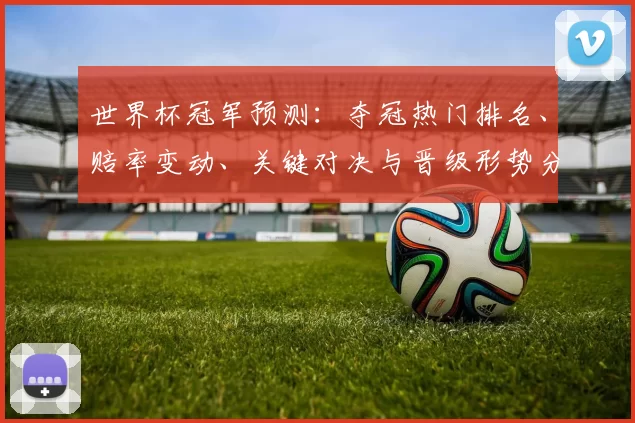 世界杯冠军预测：夺冠热门排名、赔率变动、关键对决与晋级形势分析