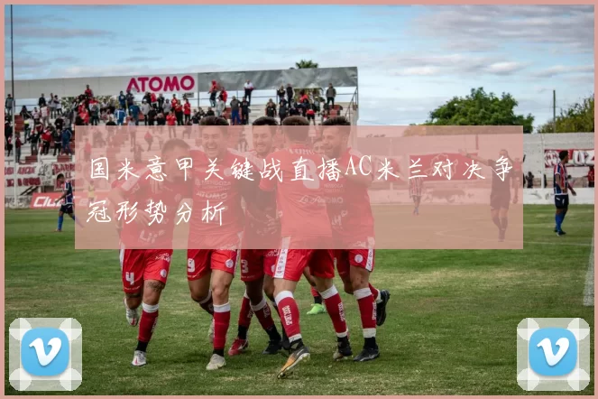 国米意甲关键战直播AC米兰对决争冠形势分析