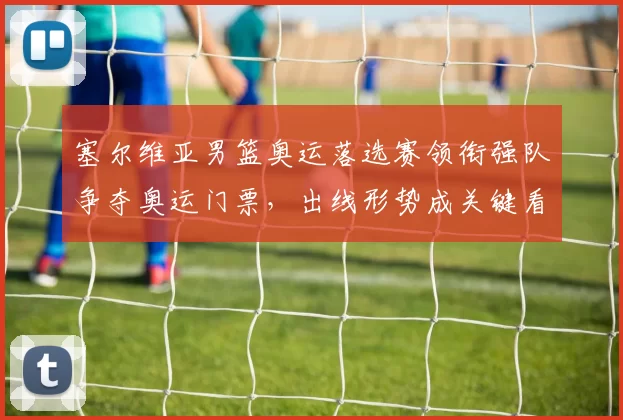 塞尔维亚男篮奥运落选赛领衔强队争夺奥运门票,出线形势成关键看点