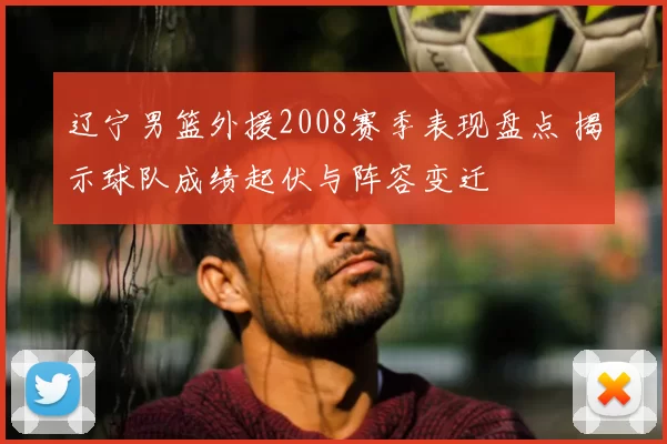 辽宁男篮外援2008赛季表现盘点 揭示球队成绩起伏与阵容变迁