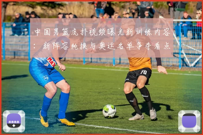 中国男篮虎扑视频曝光新训练内容:新阵容轮换与奥运名单争夺看点