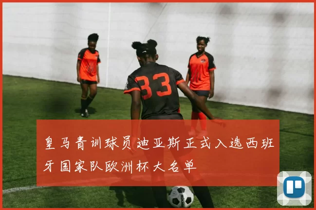 皇马青训球员迪亚斯正式入选西班牙国家队欧洲杯大名单