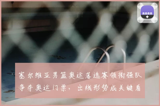 塞尔维亚男篮奥运落选赛领衔强队争夺奥运门票,出线形势成关键看点