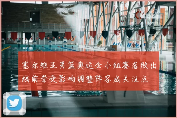塞尔维亚男篮奥运会小组赛落败出线前景受影响调整阵容成关注点