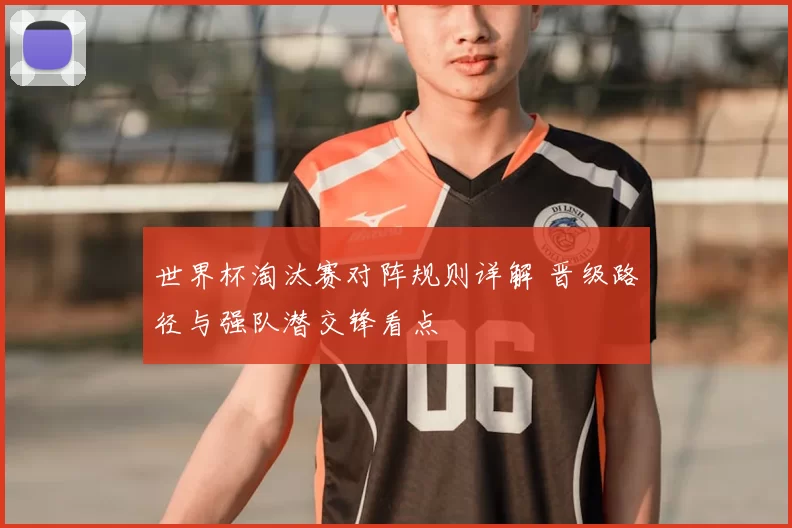 世界杯淘汰赛对阵规则详解 晋级路径与强队潜交锋看点