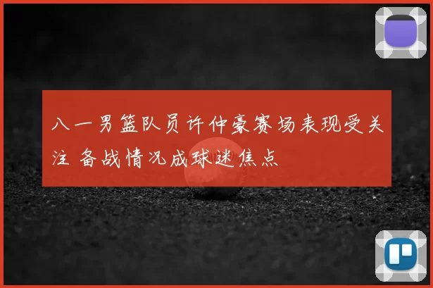 八一男篮队员许仲豪赛场表现受关注 备战情况成球迷焦点
