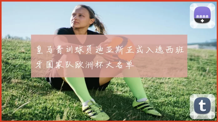 皇马青训球员迪亚斯正式入选西班牙国家队欧洲杯大名单