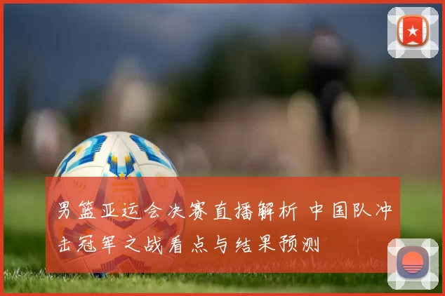 男篮亚运会决赛直播解析 中国队冲击冠军之战看点与结果预测