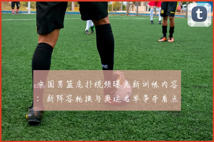 中国男篮虎扑视频曝光新训练内容:新阵容轮换与奥运名单争夺看点