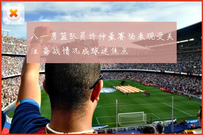 八一男篮队员许仲豪赛场表现受关注 备战情况成球迷焦点