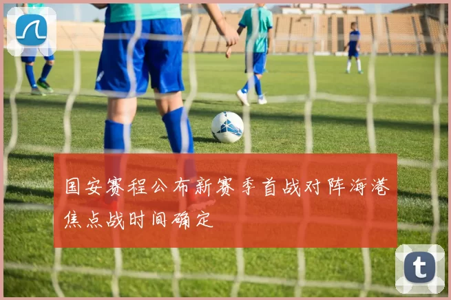 国安赛程公布新赛季首战对阵海港焦点战时间确定