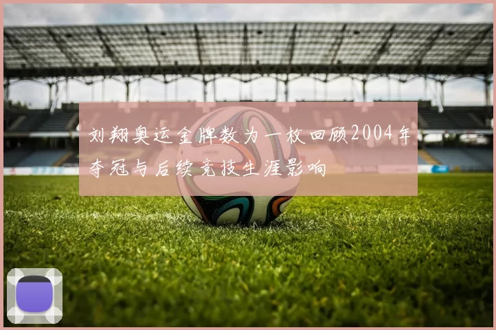 刘翔奥运金牌数为一枚回顾2004年夺冠与后续竞技生涯影响