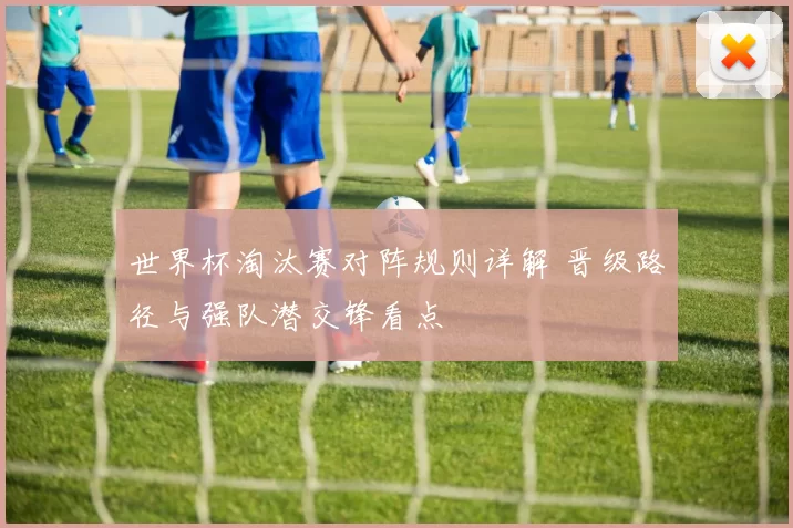 世界杯淘汰赛对阵规则详解 晋级路径与强队潜交锋看点