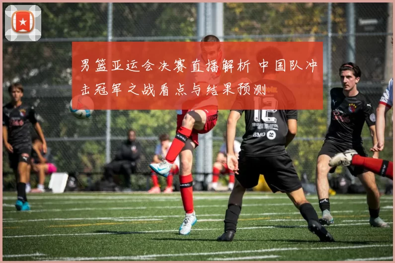 男篮亚运会决赛直播解析 中国队冲击冠军之战看点与结果预测