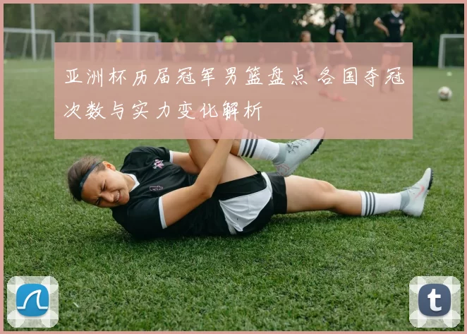 亚洲杯历届冠军男篮盘点 各国夺冠次数与实力变化解析