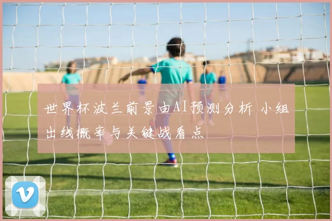 世界杯波兰前景由AI预测分析 小组出线概率与关键战看点