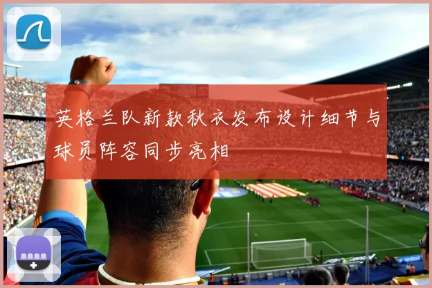英格兰队新款秋衣发布设计细节与球员阵容同步亮相
