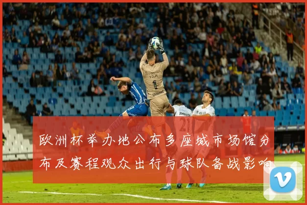 欧洲杯举办地公布多座城市场馆分布及赛程观众出行与球队备战影响