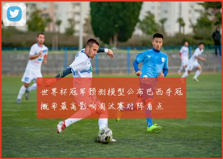 世界杯冠军预测模型公布巴西夺冠概率最高影响淘汰赛对阵看点
