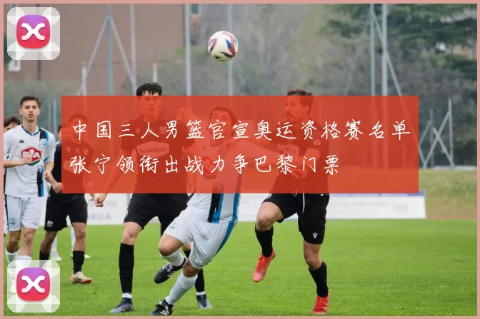 中国三人男篮官宣奥运资格赛名单张宁领衔出战力争巴黎门票