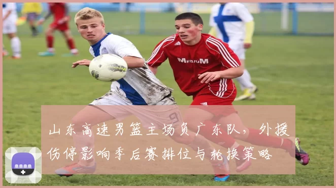 山东高速男篮主场负广东队，外援伤停影响季后赛排位与轮换策略